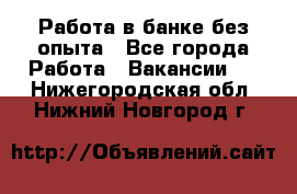 Работа в банке без опыта - Все города Работа » Вакансии   . Нижегородская обл.,Нижний Новгород г.